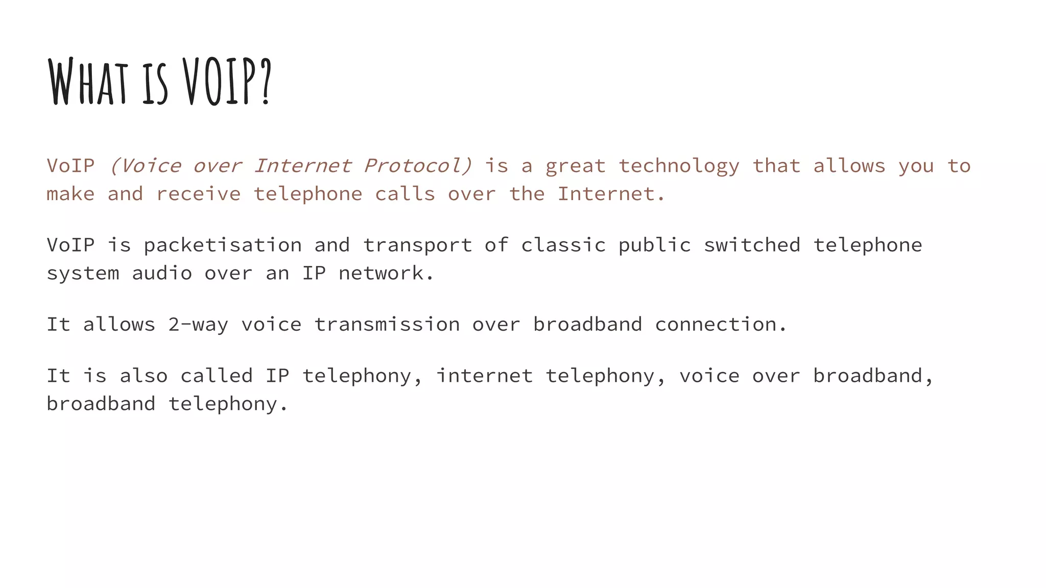 What is VOIP?
VoIP (Voice over Internet Protocol) is a great technology that allows you to
make and receive telephone calls over the Internet.
VoIP is packetisation and transport of classic public switched telephone
system audio over an IP network.
It allows 2-way voice transmission over broadband connection.
It is also called IP telephony, internet telephony, voice over broadband,
broadband telephony.
 