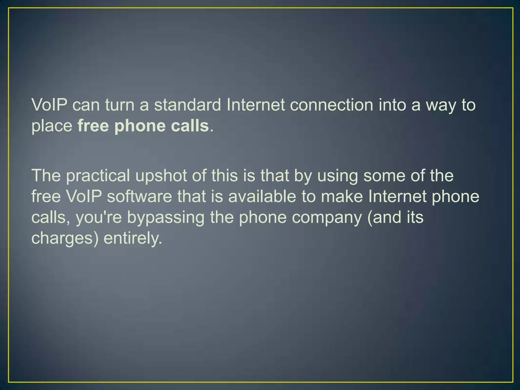 VoIP can turn a standard Internet connection into a way to
place free phone calls.

The practical upshot of this is that by using some of the
free VoIP software that is available to make Internet phone
calls, you're bypassing the phone company (and its
charges) entirely.
 