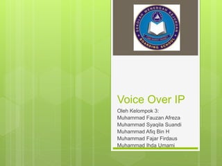 Voice Over IP 
Oleh Kelompok 3: 
Muhammad Fauzan Afreza 
Muhammad Syaqila Suandi 
Muhammad Afiq Bin H 
Muhammad Fajar Firdaus 
Muhammad Ihda Umami 
 