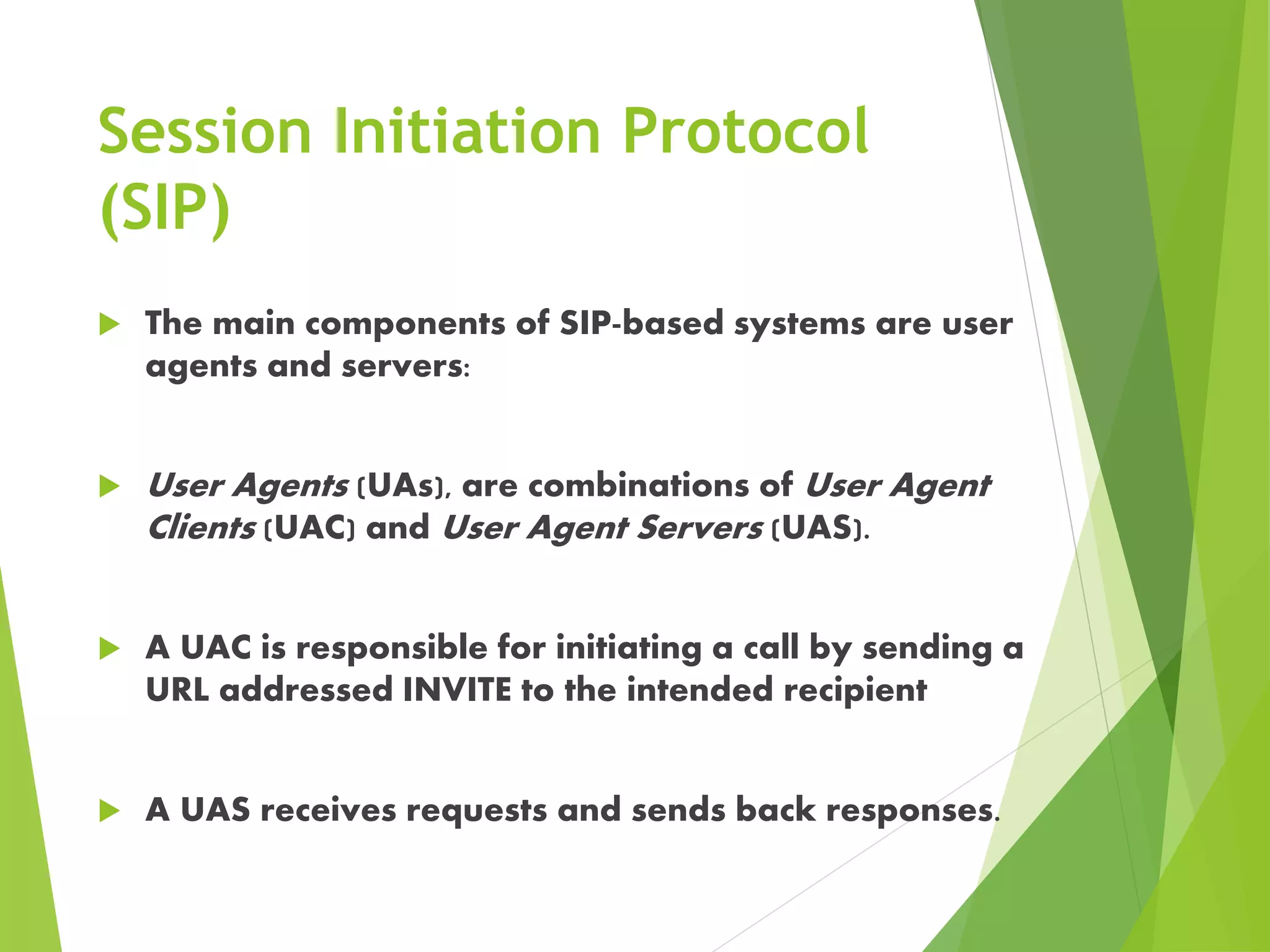 Session Initiation Protocol
(SIP)
 The main components of SIP-based systems are user
agents and servers:
 User Agents (UAs), are combinations of User Agent
Clients (UAC) and User Agent Servers (UAS).
 A UAC is responsible for initiating a call by sending a
URL addressed INVITE to the intended recipient
 A UAS receives requests and sends back responses.
 