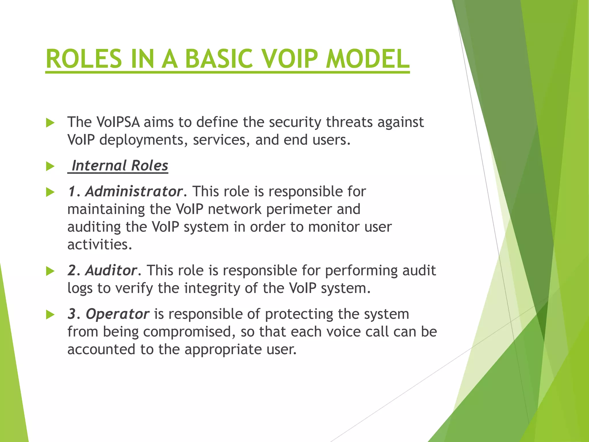 ROLES IN A BASIC VOIP MODEL
 The VoIPSA aims to define the security threats against
VoIP deployments, services, and end users.
 Internal Roles
 1. Administrator. This role is responsible for
maintaining the VoIP network perimeter and
auditing the VoIP system in order to monitor user
activities.
 2. Auditor. This role is responsible for performing audit
logs to verify the integrity of the VoIP system.
 3. Operator is responsible of protecting the system
from being compromised, so that each voice call can be
accounted to the appropriate user.
 