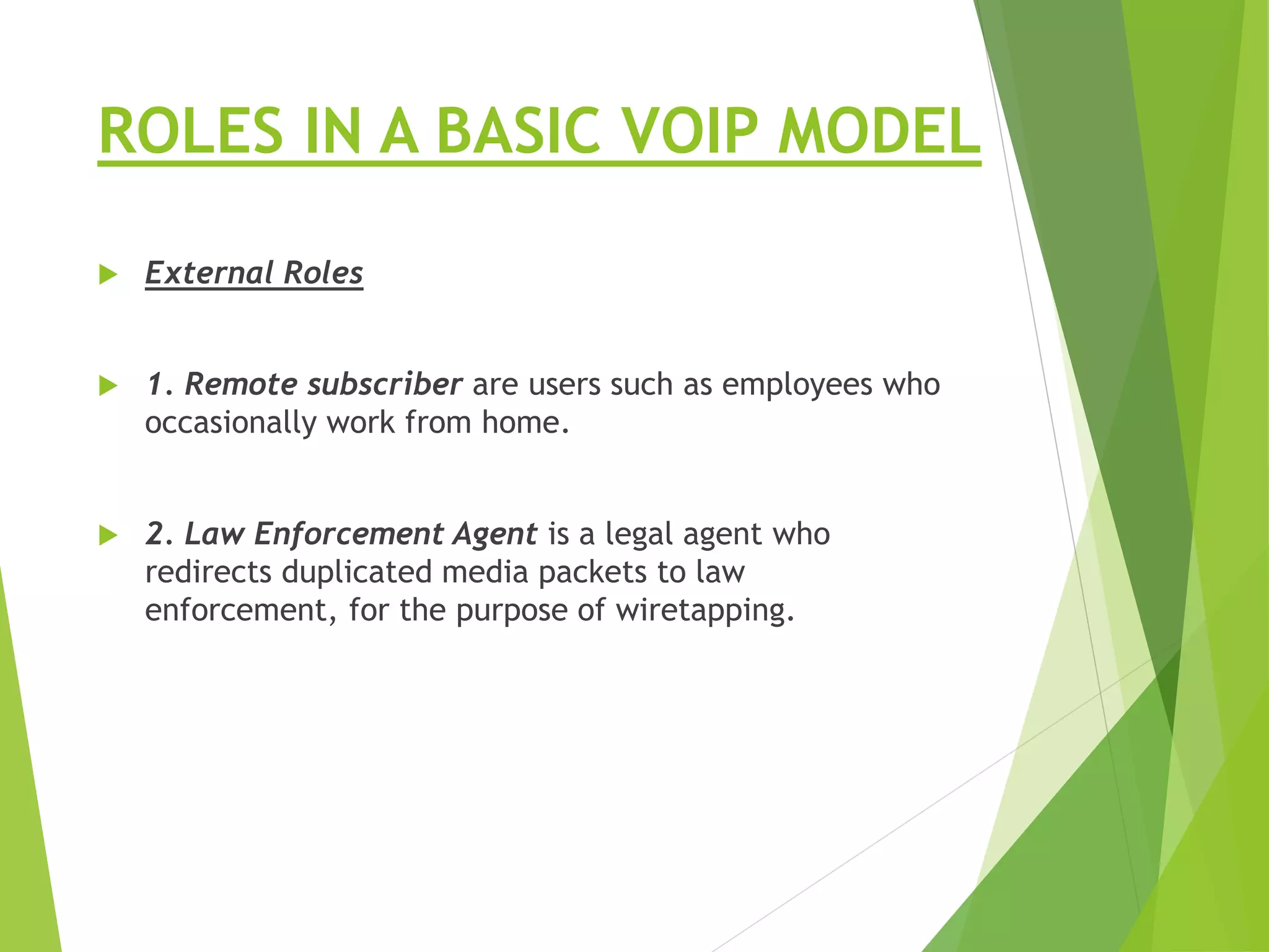 ROLES IN A BASIC VOIP MODEL
 External Roles
 1. Remote subscriber are users such as employees who
occasionally work from home.
 2. Law Enforcement Agent is a legal agent who
redirects duplicated media packets to law
enforcement, for the purpose of wiretapping.
 