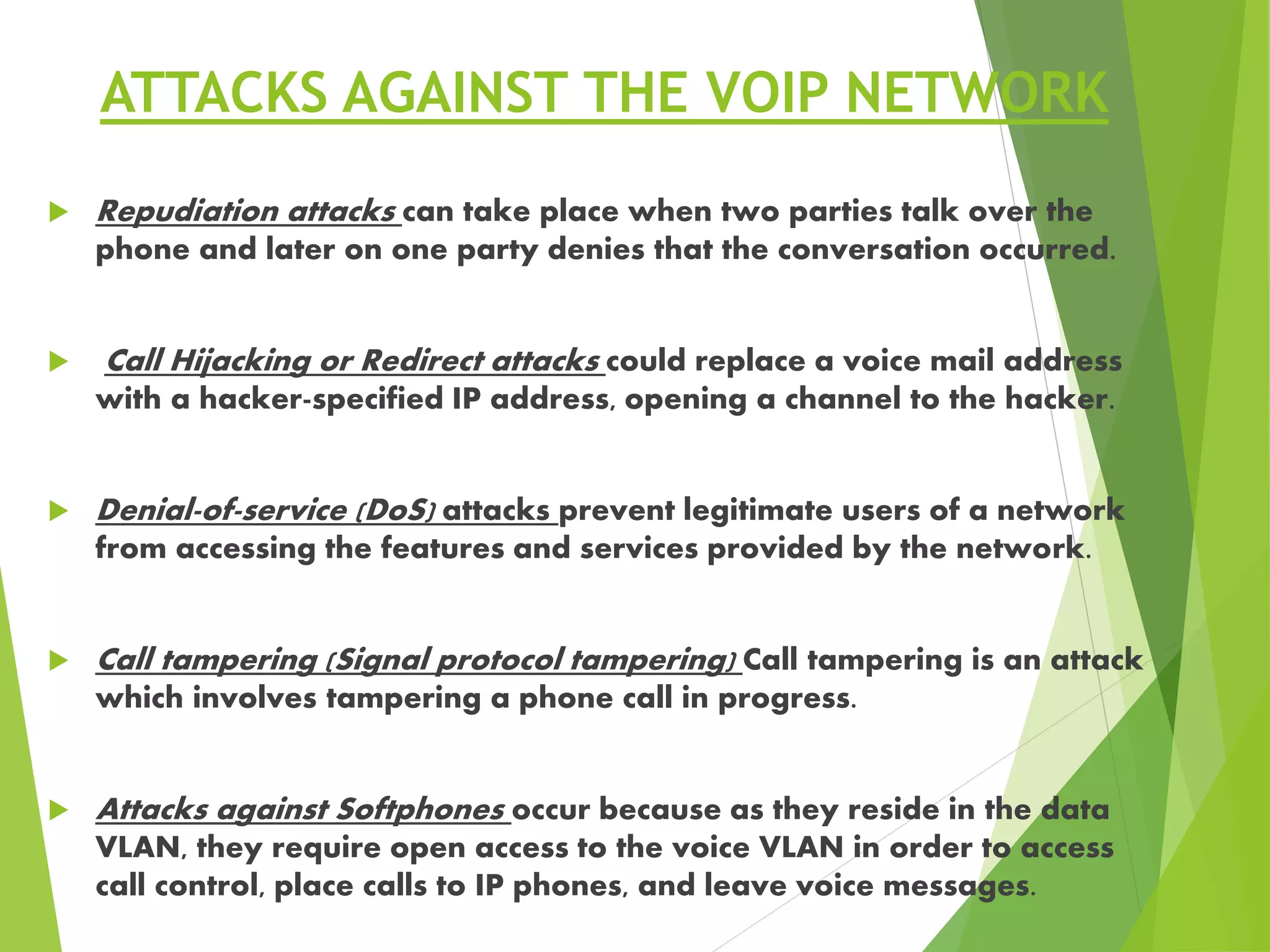 ATTACKS AGAINST THE VOIP NETWORK
 Repudiation attacks can take place when two parties talk over the
phone and later on one party denies that the conversation occurred.
 Call Hijacking or Redirect attacks could replace a voice mail address
with a hacker-specified IP address, opening a channel to the hacker.
 Denial-of-service (DoS) attacks prevent legitimate users of a network
from accessing the features and services provided by the network.
 Call tampering (Signal protocol tampering) Call tampering is an attack
which involves tampering a phone call in progress.
 Attacks against Softphones occur because as they reside in the data
VLAN, they require open access to the voice VLAN in order to access
call control, place calls to IP phones, and leave voice messages.
 