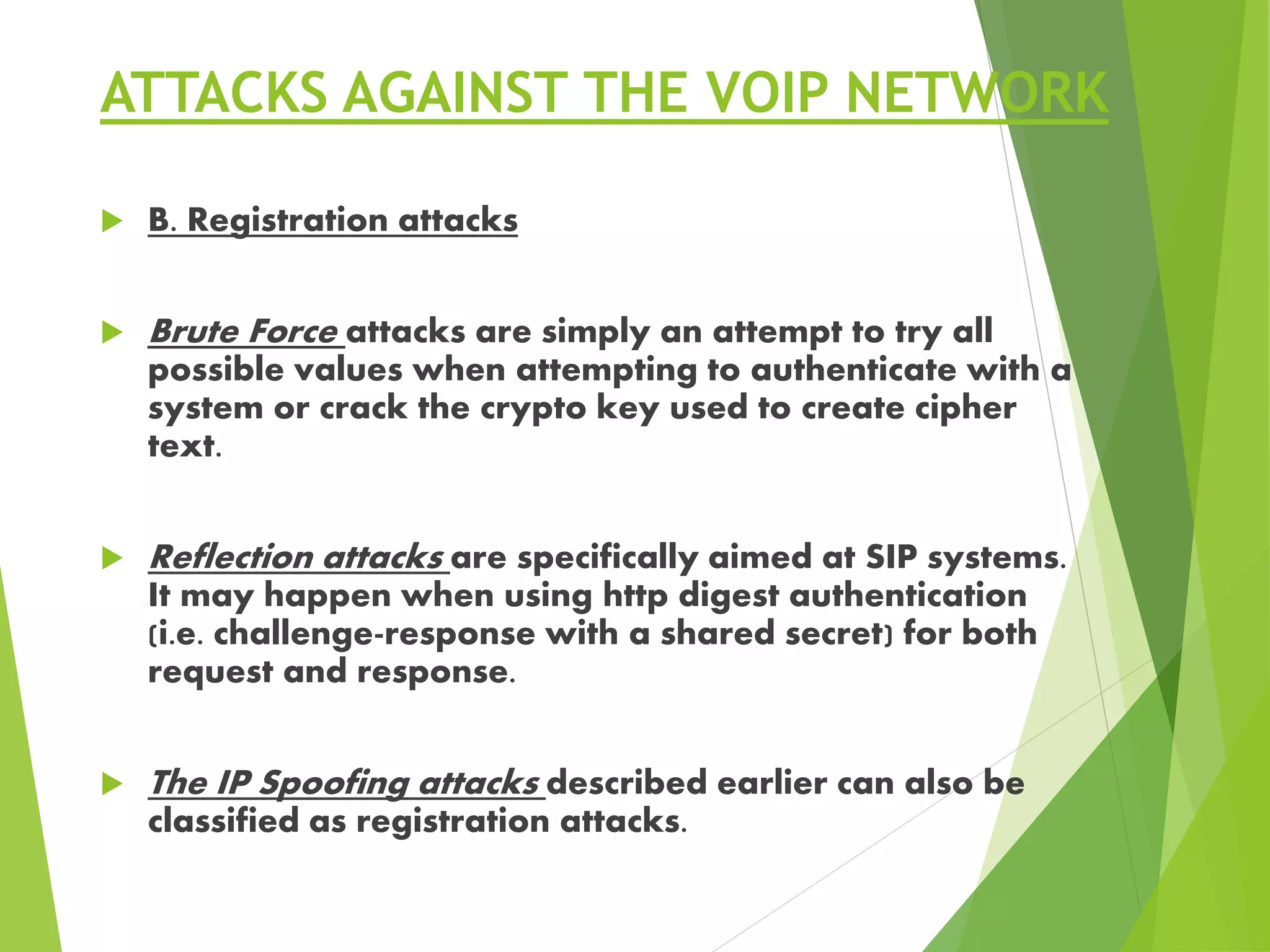 ATTACKS AGAINST THE VOIP NETWORK
 B. Registration attacks
 Brute Force attacks are simply an attempt to try all
possible values when attempting to authenticate with a
system or crack the crypto key used to create cipher
text.
 Reflection attacks are specifically aimed at SIP systems.
It may happen when using http digest authentication
(i.e. challenge-response with a shared secret) for both
request and response.
 The IP Spoofing attacks described earlier can also be
classified as registration attacks.
 