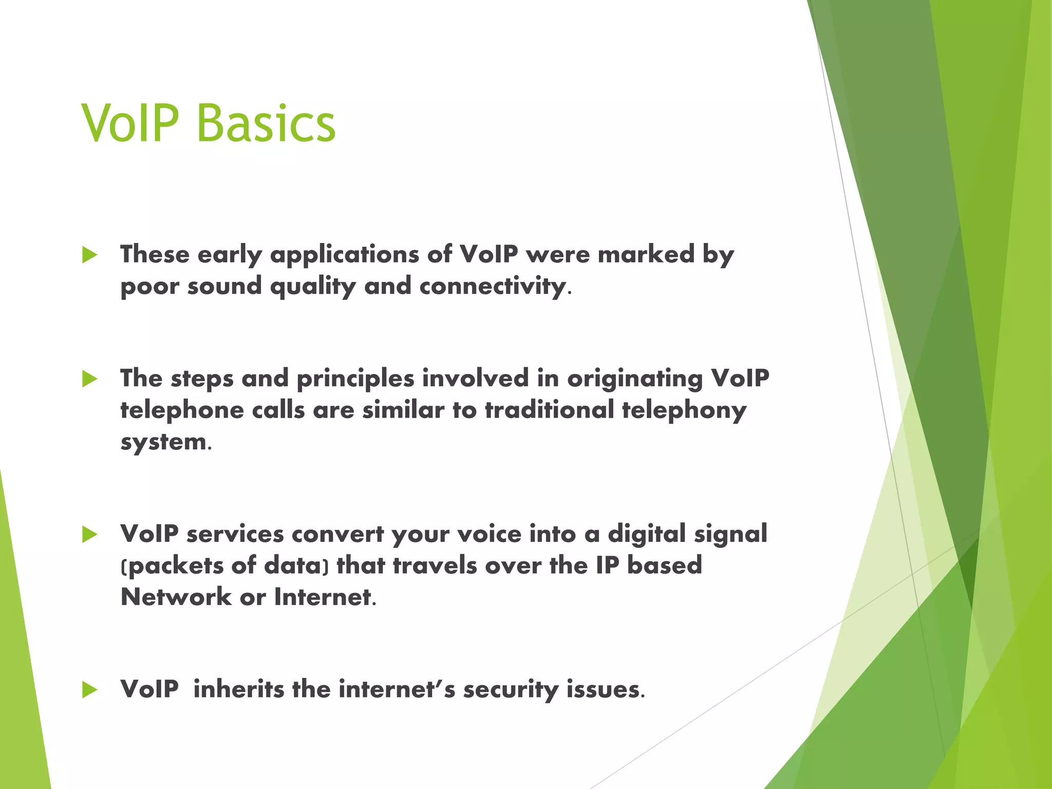 VoIP Basics
 These early applications of VoIP were marked by
poor sound quality and connectivity.
 The steps and principles involved in originating VoIP
telephone calls are similar to traditional telephony
system.
 VoIP services convert your voice into a digital signal
(packets of data) that travels over the IP based
Network or Internet.
 VoIP inherits the internet’s security issues.
 