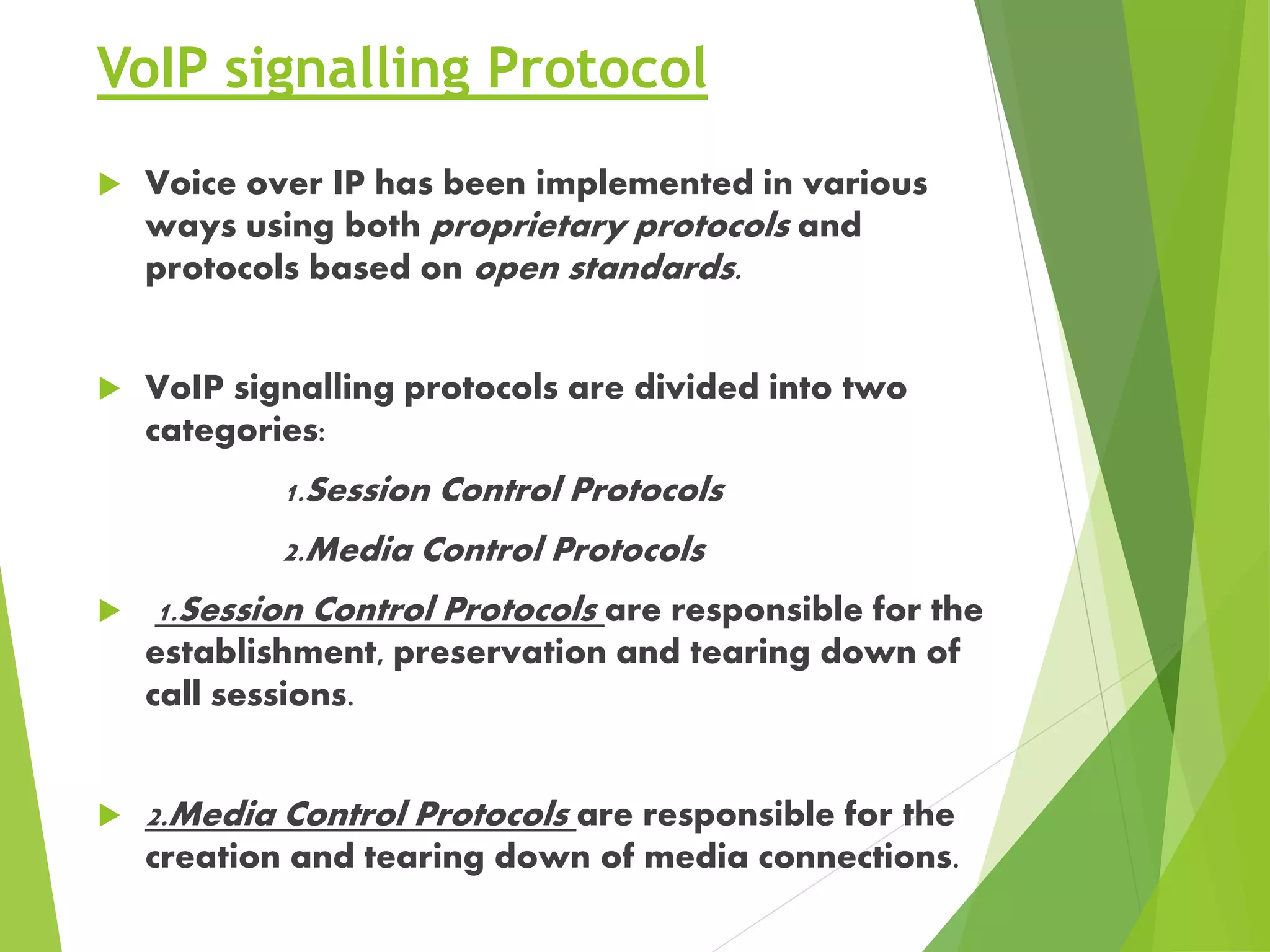 VoIP signalling Protocol
 Voice over IP has been implemented in various
ways using both proprietary protocols and
protocols based on open standards.
 VoIP signalling protocols are divided into two
categories:
1.Session Control Protocols
2.Media Control Protocols
 1.Session Control Protocols are responsible for the
establishment, preservation and tearing down of
call sessions.
 2.Media Control Protocols are responsible for the
creation and tearing down of media connections.
 