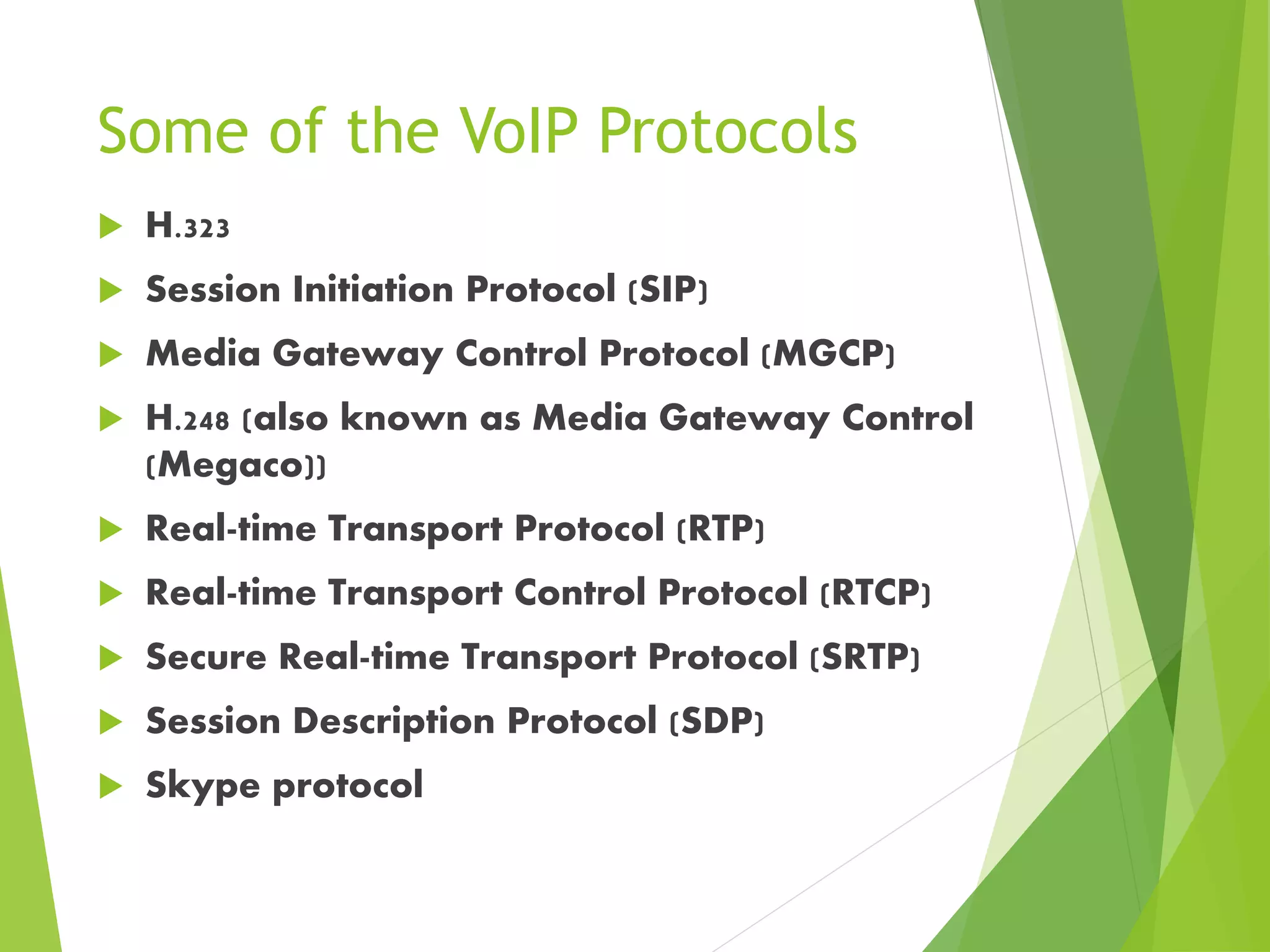 Some of the VoIP Protocols
 H.323
 Session Initiation Protocol (SIP)
 Media Gateway Control Protocol (MGCP)
 H.248 (also known as Media Gateway Control
(Megaco))
 Real-time Transport Protocol (RTP)
 Real-time Transport Control Protocol (RTCP)
 Secure Real-time Transport Protocol (SRTP)
 Session Description Protocol (SDP)
 Skype protocol
 