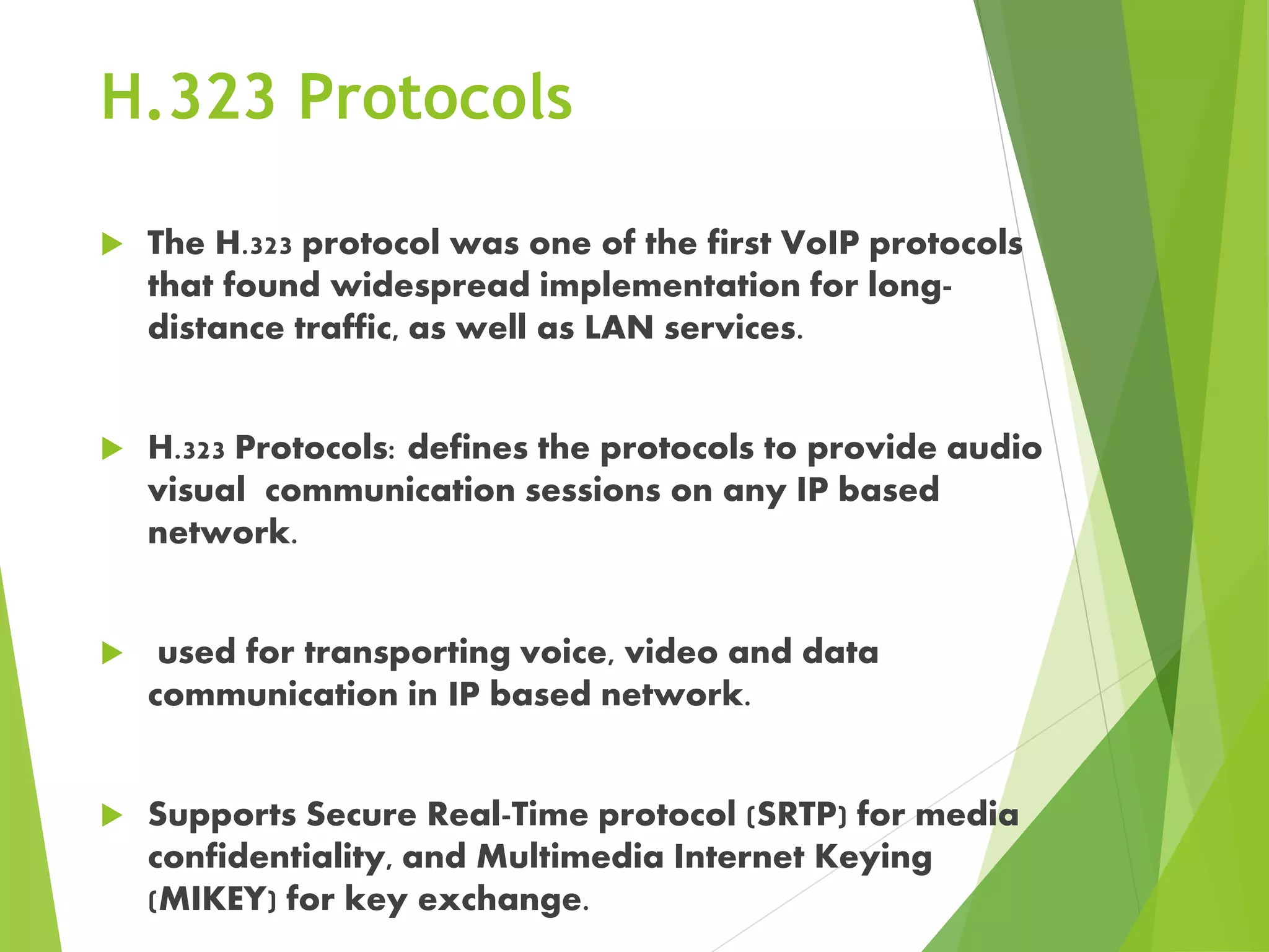 H.323 Protocols
 The H.323 protocol was one of the first VoIP protocols
that found widespread implementation for long-
distance traffic, as well as LAN services.
 H.323 Protocols: defines the protocols to provide audio
visual communication sessions on any IP based
network.
 used for transporting voice, video and data
communication in IP based network.
 Supports Secure Real-Time protocol (SRTP) for media
confidentiality, and Multimedia Internet Keying
(MIKEY) for key exchange.
 