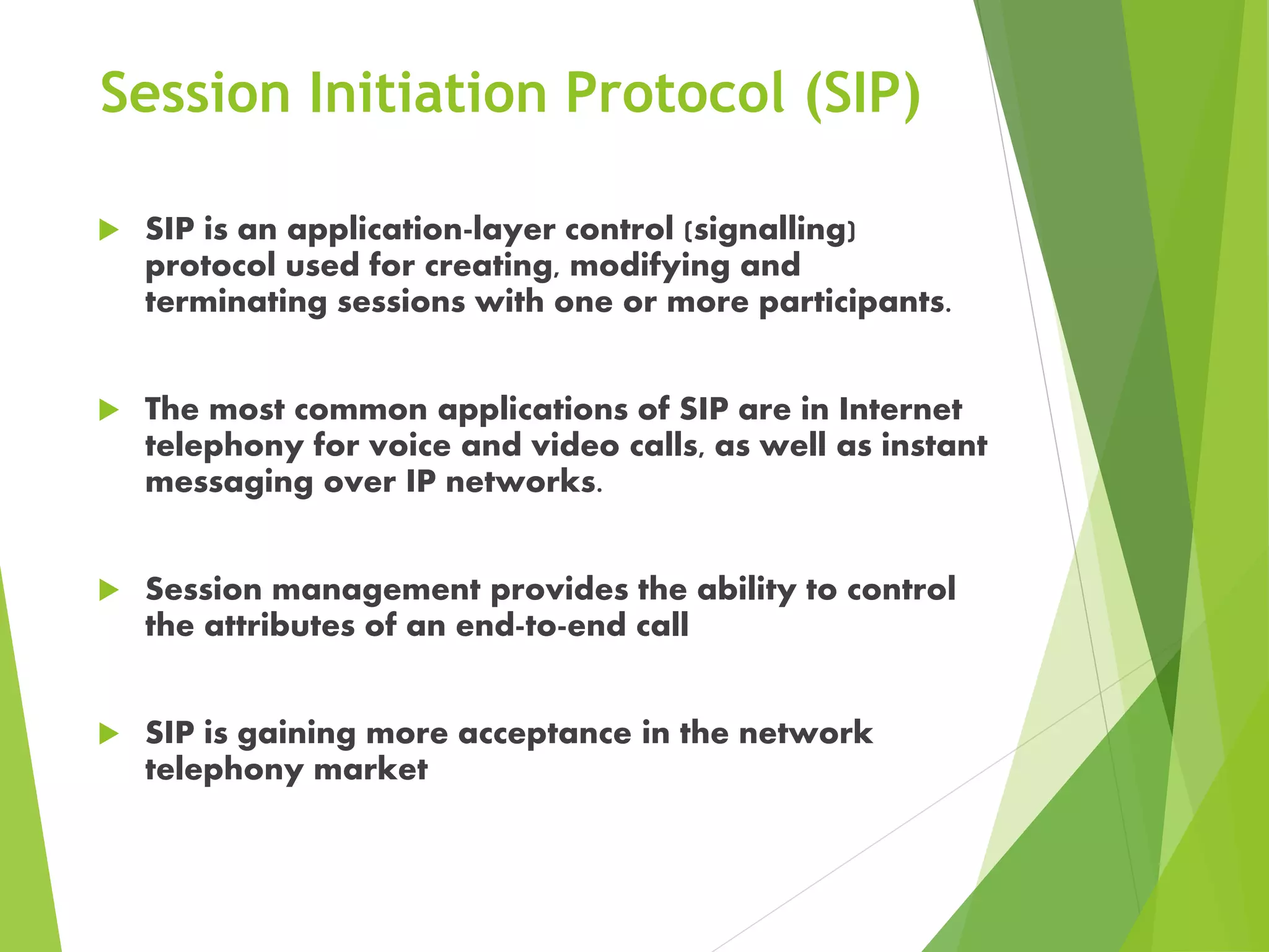 Session Initiation Protocol (SIP)
 SIP is an application-layer control (signalling)
protocol used for creating, modifying and
terminating sessions with one or more participants.
 The most common applications of SIP are in Internet
telephony for voice and video calls, as well as instant
messaging over IP networks.
 Session management provides the ability to control
the attributes of an end-to-end call
 SIP is gaining more acceptance in the network
telephony market
 