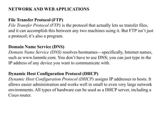 NETWORK AND WEB APPLICATIONS
File Transfer Protocol (FTP)
File Transfer Protocol (FTP) is the protocol that actually lets us transfer files,
and it can accomplish this between any two machines using it. But FTP isn’t just
a protocol; it’s also a program.
Domain Name Service (DNS)
Domain Name Service (DNS) resolves hostnames—specifically, Internet names,
such as www.lammle.com. You don’t have to use DNS; you can just type in the
IP address of any device you want to communicate with.
Dynamic Host Configuration Protocol (DHCP)
Dynamic Host Configuration Protocol (DHCP) assigns IP addresses to hosts. It
allows easier administration and works well in small to even very large network
environments. All types of hardware can be used as a DHCP server, including a
Cisco router.
 