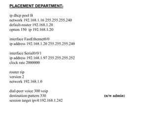 PLACEMENT DEPARTMENT-
ip dhcp pool B
network 192.168.1.16 255.255.255.240
default-router 192.168.1.20
option 150 ip 192.168.1.20
interface FastEthernet0/0
ip address 192.168.1.20 255.255.255.240
interface Serial0/0/1
ip address 192.168.1.97 255.255.255.252
clock rate 2000000
router rip
version 2
network 192.168.1.0
dial-peer voice 300 voip
destination-pattern 330 (n/w admin)
session target ipv4:192.168.1.242
 