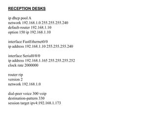RECEPTION DESKS
ip dhcp pool A
network 192.168.1.0 255.255.255.240
default-router 192.168.1.10
option 150 ip 192.168.1.10
interface FastEthernet0/0
ip address 192.168.1.10 255.255.255.240
interface Serial0/0/0
ip address 192.168.1.165 255.255.255.252
clock rate 2000000
router rip
version 2
network 192.168.1.0
dial-peer voice 300 voip
destination-pattern 330
session target ipv4:192.168.1.173
 