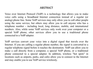 ABSTRACT
Voice over Internet Protocol (VoIP) is a technology that allows you to make
voice calls using a broadband Internet connection instead of a regular (or
analog) phone line. Some VoIP services may only allow you to call other people
using the same service, but others may allow you to call anyone who has a
telephone number - including local, long distance, mobile, and international
numbers. Also, while some VoIP services only work over your computer or a
special VoIP phone, other services allow you to use a traditional phone
connected to a VoIP adapter.
VoIP services convert your voice into a digital signal that travels over the
Internet. If you are calling a regular phone number, the signal is converted to a
regular telephone signal before it reaches the destination. VoIP can allow you to
make a call directly from a computer, a special VoIP phone, or a traditional
phone connected to a special adapter. In addition, wireless "hot spots" in
locations such as airports, parks, and cafes allow you to connect to the Internet
and may enable you to use VoIP service wirelessly.
 