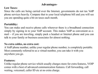 Advantages-
Low Taxes:
Since the calls are being carried over the Internet, governments do not tax VoIP
phone services heavily. Compare that to your local telephone bill and you will see
you are spending quite a bit on taxes each month.
Portability:
You can make and receive phone calls wherever there is a broadband connection
simply by signing in to your VoIP account. This makes VoIP as convenient as e-
mail – if you are traveling, simply pack a headset or Internet phone and you can
talk to your family or business associates for almost nothing.
No extra cables, no extra cost:
A VoIP phone number, unlike your regular phone number, is completely portable.
Most commonly referred to as a virtual number, you can take it with you
anywhere you go.
Features:
Unlike regular phone service which usually charges more for extra features, VOIP
comes with a host of advanced communication features. Call forwarding, call
waiting, voicemail, caller ID etc at no extra charge.
 