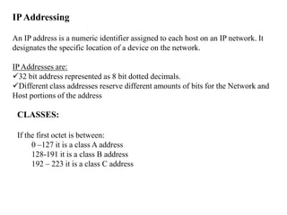 IPAddressing
An IP address is a numeric identifier assigned to each host on an IP network. It
designates the specific location of a device on the network.
IP Addresses are:
32 bit address represented as 8 bit dotted decimals.
Different class addresses reserve different amounts of bits for the Network and
Host portions of the address
CLASSES:
If the first octet is between:
0 –127 it is a class A address
128-191 it is a class B address
192 – 223 it is a class C address
 