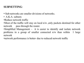 SUBNETTING:
• Sub-networks are smaller divisions of networks.
• A.K.A. subnets
•Reduce network traffic
•Most of the traffic will stay on local n/w ,only packets destined for other
network pass through the router.
•Simplified Management – it is easier to identify and isolate network
problems in a group of smaller connected n/w than within 1 large
network
•network performance is better- due to reduced network traffic
 