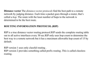Distance vector The distance-vector protocols find the best path to a remote
network by judging distance. Each time a packet goes through a router, that’s
called a hop. The route with the least number of hops to the network is
determined to be the best route.
ROUTING INFORMATION PROTOCOL (RIP)
RIP is a true distance vector routing protocol.RIP sends the complete routing table
out to all active interfaces every 30 sec.RIP only uses hop count to determine the
best way to a remote network but it has a maximum allowable hop count of 15 by
default.
RIP version 1 uses only classful routing .
RIP version 2 provides something called prefix routing .This is called classless
routing.
 