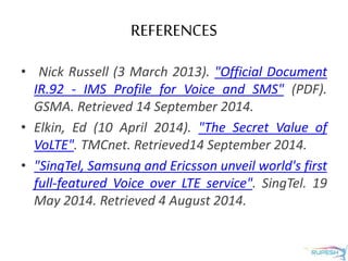 REFERENCES
• Nick Russell (3 March 2013). "Official Document
IR.92 - IMS Profile for Voice and SMS" (PDF).
GSMA. Retrieved 14 September 2014.
• Elkin, Ed (10 April 2014). "The Secret Value of
VoLTE". TMCnet. Retrieved14 September 2014.
• "SingTel, Samsung and Ericsson unveil world's first
full-featured Voice over LTE service". SingTel. 19
May 2014. Retrieved 4 August 2014.
 