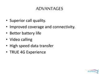 ADVANTAGES
• Superior call quality.
• Improved coverage and connectivity.
• Better battery life
• Video calling
• High speed data transfer
• TRUE 4G Experience
 