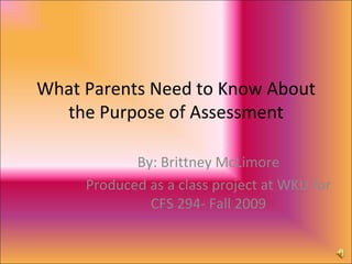 What Parents Need to Know About the Purpose of Assessment By: Brittney McLimore Produced as a class project at WKU for CFS 294- Fall 2009 