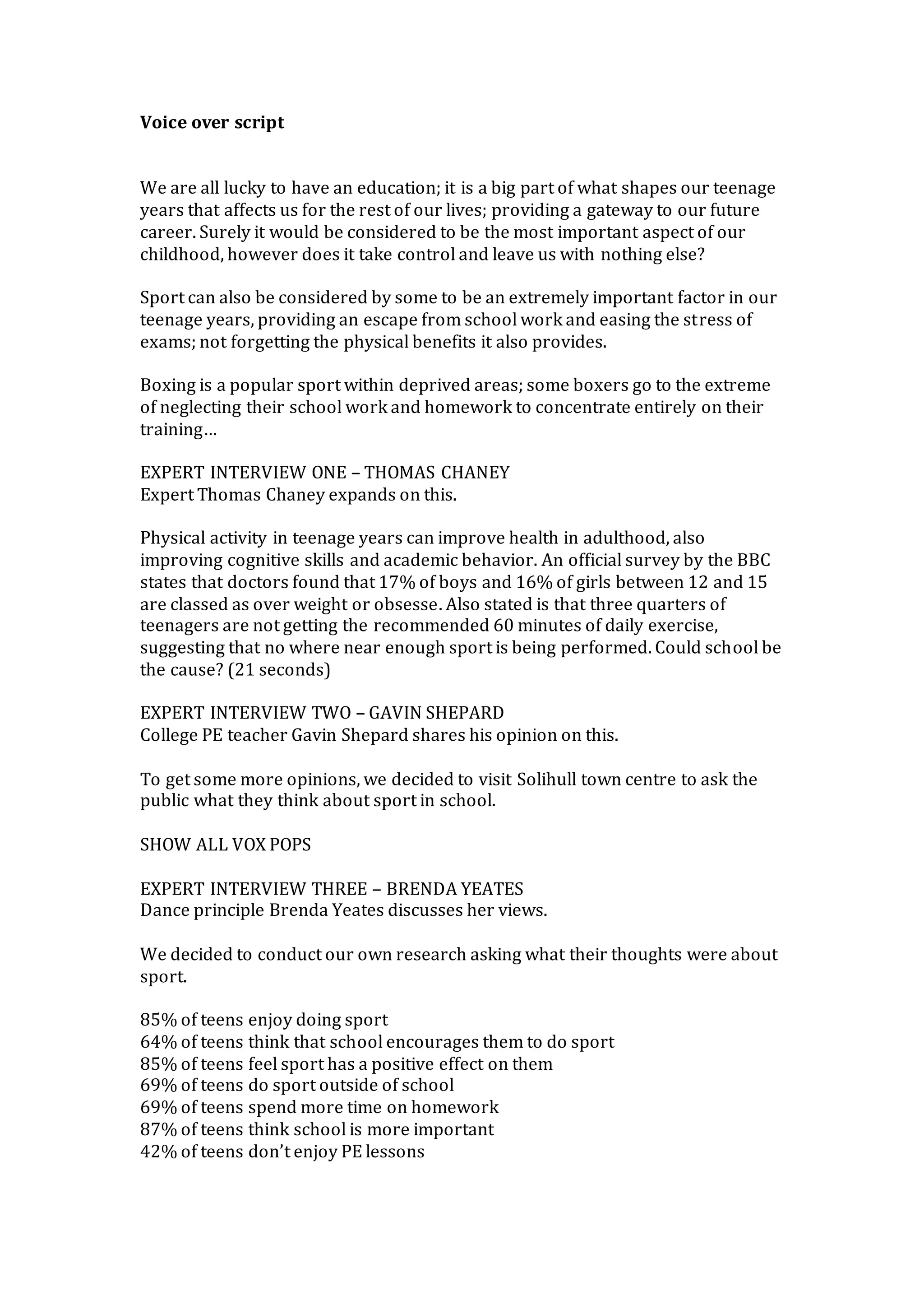 Voice over script
We are all lucky to have an education; it is a big part of what shapes our teenage
years that affects us for the rest of our lives; providing a gateway to our future
career. Surely it would be considered to be the most important aspect of our
childhood, however does it take control and leave us with nothing else?
Sport can also be considered by some to be an extremely important factor in our
teenage years, providing an escape from school work and easing the stress of
exams; not forgetting the physical benefits it also provides.
Boxing is a popular sport within deprived areas; some boxers go to the extreme
of neglecting their school work and homework to concentrate entirely on their
training…
EXPERT INTERVIEW ONE – THOMAS CHANEY
Expert Thomas Chaney expands on this.
Physical activity in teenage years can improve health in adulthood, also
improving cognitive skills and academic behavior. An official survey by the BBC
states that doctors found that 17% of boys and 16% of girls between 12 and 15
are classed as over weight or obsesse. Also stated is that three quarters of
teenagers are not getting the recommended 60 minutes of daily exercise,
suggesting that no where near enough sport is being performed. Could school be
the cause? (21 seconds)
EXPERT INTERVIEW TWO – GAVIN SHEPARD
College PE teacher Gavin Shepard shares his opinion on this.
To get some more opinions, we decided to visit Solihull town centre to ask the
public what they think about sport in school.
SHOW ALL VOX POPS
EXPERT INTERVIEW THREE – BRENDA YEATES
Dance principle Brenda Yeates discusses her views.
We decided to conduct our own research asking what their thoughts were about
sport.
85% of teens enjoy doing sport
64% of teens think that school encourages them to do sport
85% of teens feel sport has a positive effect on them
69% of teens do sport outside of school
69% of teens spend more time on homework
87% of teens think school is more important
42% of teens don’t enjoy PE lessons
 