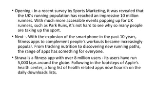 • Opening - In a recent survey by Sports Marketing, it was revealed that
the UK’s running population has reached an impressive 10 million
runners. With much more accessible events popping up for UK
runners, such as Park Runs, it’s not hard to see why so many people
are taking up the sport.
• Next -. With the explosion of the smartphone in the past 10 years,
fitness apps to complement people's workouts became increasingly
popular. From tracking nutrition to discovering new running paths,
the range of apps has something for everyone.
• Strava is a fitness app with over 8 million users - its users have run
5,000 laps around the globe. Following in the footsteps of Apple's
health center, a long list of health related apps now flourish on the
daily downloads lists.
 