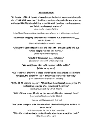 Voice over script
“At the start of 2015, the worldexperiencedthe largest movement of people
since 1945. Withmore than13 millionhomeless refugeesin the world and an
estimated 126,000 already living in the UK, with the rising housing problem,
can Britain really accept anymore”
[voice over for refugees fighting]
[clip of David Cameron talking about how many refugees he is willing to accept- lords]
“Touchwood shopping centre Solihull the social hub of Solihull with ____
visitors a year…..”
[Pause while back of touchwood is shown]…
“we went to Solihull town centre and The Sixth Form College to find out
where people stand on this matter.”
[Horse in park and college sign]
“Should Britain accept more refugees?”
[Question on screen with white background]
“We put this question to 30 members of the public.”
[white background]
“We found that only 40% of those over 50 said Britain should accept more
refugees, the other 60% said it Britain was overcrowded already”
[sped up touchwood clip with 50+ 40% stat]
“In the 30-40 year old category, 70% said we should accept more, saying it’s
the least we could do after they risked their lives.”
[sped up touchwood clip with 30-40 stat]
“80% of those under 30 said we had a moral obligation to accept them”
[sped up clip of touchwood under 30 stat]
[Vox pop JACK] [Vox pop AMY, fade out]
“We spoke to expert Mike Pattison about the moral obligation we hear so
much about”
[start speaking over the start of mike’s interview]
“After the break, we try to contact immigration to see what they think.”
[Clip of home office sign]
 