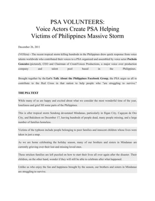PSA VOLUNTEERS:
             Voice Actors Create PSA Helping
            Victims of Philippines Massive Storm
December 26, 2011

(VOXtra) - The recent tropical storm killing hundreds in the Philippines drew quick response from voice
talents worldwide who contributed their voices to a PSA organized and assembled by voice actor Pocholo
Gonzales (pictured), CEO and Chairman of CreatiVoices Productions, a major voice over production
company           and          talent         pool           based       in         the            Philippines.


Brought together by the Let's Talk About the Philippines Facebook Group, the PSA urges us all to
contribute to the Red Cross in that nation to help people who "are struggling to survive."


THE PSA TEXT

While many of us are happy and excited about what we consider the most wonderful time of the year,
loneliness and grief fill some parts of the Philippines.

This is after tropical storm Sendong devastated Mindanao, particularly in Iligan City, Cagayan de Oro
City, and Bukidnon on December 17, leaving hundreds of people dead, many people missing, and a large
number of families homeless.

Victims of the typhoon include people belonging to poor families and innocent children whose lives were
taken in just a snap.

As we are home celebrating the holiday season, many of our brothers and sisters in Mindanao are
currently grieving over their lost and missing loved ones.

These stricken families are left puzzled on how to start their lives all over again after the disaster. Their
children, on the other hand, wonder if they will still be able to celebrate after what happened.

Unlike us who enjoy the fun and happiness brought by the season, our brothers and sisters in Mindanao
are struggling to survive.
 