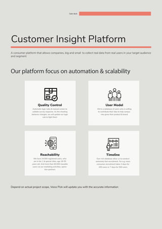 A consumer platform that allows companies, big and small to collect real data from real users in your target audience
and segment
Our platform focus on automation & scalability
Quality Control
Automatic logic rules & manual screen to
validate survey response. As the cheating
behavior changes, we will update our logic
rule to fight them
Sale deck
Customer Insight Platform
User Model
We’re a database of users who is willing
to contribute their idea to help compa-
nies grow their product & brand
Reachability
We have 24.000 registered users, who
are in tier 1 & special cities, age 18-55
years old. And more than 60.000 reacable
users via our marketing activities, opera-
tion partners
Timeline
Ourr rich database allow us to conduct
extremely fast recruitment. For e.g, mass
consumer recruitment takes 3 days for
200 users or 7 days for 500 users
Depend on actual project scope, Voice Pick will update you with the accurate information
 