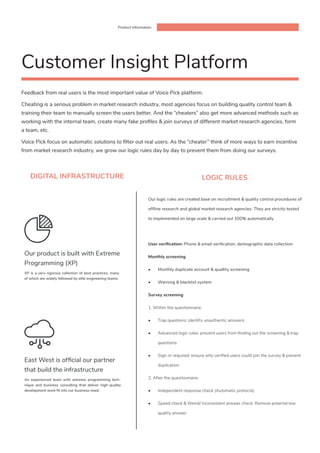 Product information
DIGITAL INFRASTRUCTURE
Feedback from real users is the most important value of Voice Pick platform.
Cheating is a serious problem in market research industry, most agencies focus on building quality control team &
training their team to manually screen the users better. And the “cheaters” also get more advanced methods such as
working with the internal team, create many fake profiles & join surveys of different market research agencies, form
a team, etc.
Voice Pick focus on automatic solutions to filter out real users. As the “cheater” think of more ways to earn incentive
from market research industry, we grow our logic rules day by day to prevent them from doing our surveys.
An experienced team with extreme programming tech-
nique and business consulting that deliver high-quality
development work fit into our business need.
East West is official our partner
that build the infrastructure
XP is a very rigorous collection of best practices, many
of which are widely followed by elite engineering teams.
Our product is built with Extreme
Programming (XP)
Customer Insight Platform
LOGIC RULES
Our logic rules are created base on recruitment & quality control procedures of
offline research and global market research agencies. They are strictly tested
to implemented on large scale & carried out 100% automatically
User verification: Phone & email verification, demographic data collection
Monthly screening
•	 Monthly duplicate account & quallity screening
•	 Warning & blacklist system
Survey screening
1. Within the questionnaire:
•	 Trap questions: identify unauthentic answers
•	 Advanced logic rules: prevent users from finding out the screening & trap
questions
•	 Sign-in required: ensure only verified users could join the survey & prevent
duplication
2. After the quesitonnaire:
•	 Independent response check (Automatic protocol).
•	 Speed check & Weird/ inconsistent answer check: Remove potental low
quality answer.
 