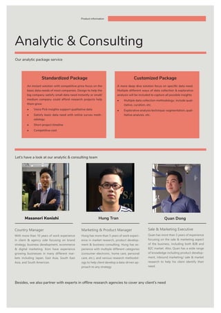 Our analytic package service
Let’s have a look at our analytic & consulting team
Besides, we also partner with experts in offline research agencies to cover any client’s need
Product information
Country Manager
With more than 10 years of work experience
in client & agency side focusing on brand
strategy, business development, ecommerce
& digital marketing. Koni have experience
growing businesses in many different mar-
kets including Japan, East Asia, South East
Asia, and South American.
Masanori Konishi
Analytic & Consulting
An instant solution with competitive price focus on the
basic data needs of most companies. Design to help the
big company satisfy small data need instantly or small/
medium company could afford research projects help
them grow
•	 Voice Pick insights support qualitative data
•	 Satisfy basic data need with online survey meth-
odology
•	 Short project timeline
•	 Competitive cost
A more deep dive solution focus on specific data need.
Multiple different ways of data collection & explorative
analysis will be included to capture all possible insights
•	 Multiple data collection methodology: include qual-
itative, curation, etc.
•	 Explorative analysis technique: segmentation, qual-
itative analysis, etc.
Standardized Package Customized Package
Hung Tran Quan Dong
Marketing & Product Manager
Hung has more than 5 years of work experi-
ence in market research, product develop-
ment & business consulting. Hung has ex-
perience with multiple different categories
(consumer electronic, home care, personal
care, etc.), and various research methodol-
ogy to help client develop a data-driven ap-
proach to any strategy
Sale & Marketing Executive
Quan has more than 3 years of experience
focusing on the sale & marketing aspect
of the business, including both B2B and
B2C market. Also, Quan has a wide range
of knowledge including product develop-
ment, inbound marketing/ sale & market
research to help his client identify their
need.
 