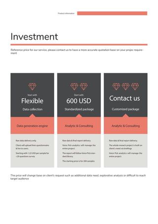 Product information
Start with
Flexible
Data collection Standardized package Customized package
Raw data delivery only.
Client will upload their questionnaire
& live to users.
Starting with 1.22 USD per sample for
<20 questions survey
Raw data & final report delivery.
Voice Pick analytics will manage the
entire project.
The report will follow Voice Pick stan-
dard library.
The starting price is for 200 samples
Raw data & final report delivery.
The whole reseach project is built on
client’s need via briefings
Voice Pick analytics will manage the
entire project.
Data generation engine Analytic & Consulting Analytic & Consulting
Reference price for our service, please contact us to have a more accurate quotation base on your projec require-
ment
Investment
Start with
600 USD Contact us
The price will change base on client’s request such as additional data need, explorative analysis or difficult to reach
target audience
 