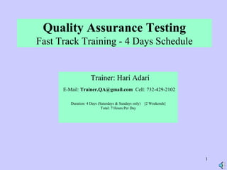 1
Quality Assurance Testing
Fast Track Training - 4 Days Schedule
Trainer: Hari Adari
E-Mail: Trainer.QA@gmail.com Cell: 732-429-2102
Duration: 4 Days (Saturdays & Sundays only) [2 Weekends]
Total: 7 Hours Per Day
 