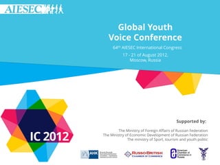 Global Youth
   Voice Conference
     64th AIESEC International Congress
           17 - 21 of August 2012,
               Moscow, Russia




                                           Supported by:

         The Ministry of Foreign Affairs of Russian Federation
The Ministry of Economic Development of Russian Federation
              The ministry of Sport, tourism and youth politic
 