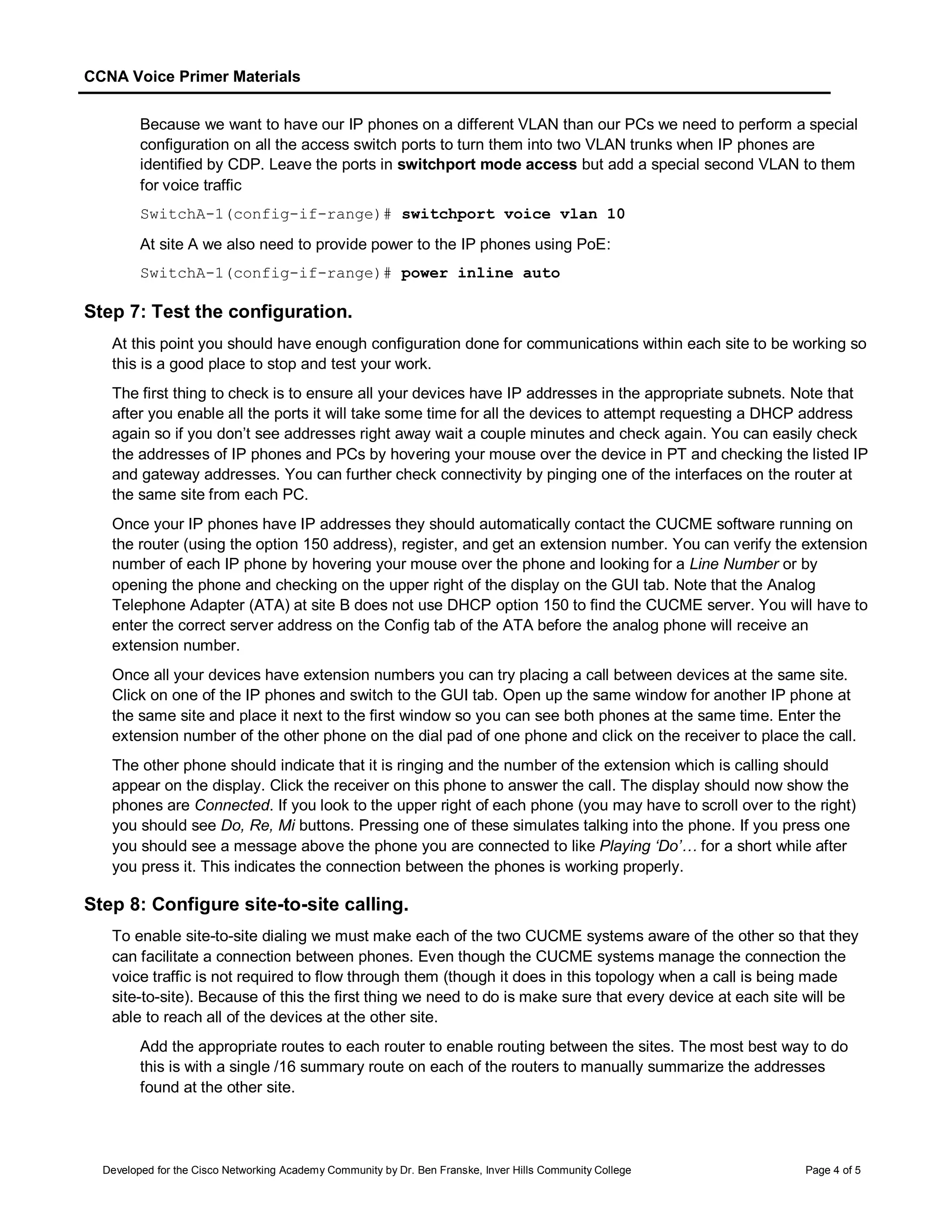 CCNA Voice Primer Materials
Developed for the Cisco Networking Academy Community by Dr. Ben Franske, Inver Hills Community College Page 4 of 5
Because we want to have our IP phones on a different VLAN than our PCs we need to perform a special
configuration on all the access switch ports to turn them into two VLAN trunks when IP phones are
identified by CDP. Leave the ports in switchport mode access but add a special second VLAN to them
for voice traffic
SwitchA-1(config-if-range)# switchport voice vlan 10
At site A we also need to provide power to the IP phones using PoE:
SwitchA-1(config-if-range)# power inline auto
Step 7: Test the configuration.
At this point you should have enough configuration done for communications within each site to be working so
this is a good place to stop and test your work.
The first thing to check is to ensure all your devices have IP addresses in the appropriate subnets. Note that
after you enable all the ports it will take some time for all the devices to attempt requesting a DHCP address
again so if you don’t see addresses right away wait a couple minutes and check again. You can easily check
the addresses of IP phones and PCs by hovering your mouse over the device in PT and checking the listed IP
and gateway addresses. You can further check connectivity by pinging one of the interfaces on the router at
the same site from each PC.
Once your IP phones have IP addresses they should automatically contact the CUCME software running on
the router (using the option 150 address), register, and get an extension number. You can verify the extension
number of each IP phone by hovering your mouse over the phone and looking for a Line Number or by
opening the phone and checking on the upper right of the display on the GUI tab. Note that the Analog
Telephone Adapter (ATA) at site B does not use DHCP option 150 to find the CUCME server. You will have to
enter the correct server address on the Config tab of the ATA before the analog phone will receive an
extension number.
Once all your devices have extension numbers you can try placing a call between devices at the same site.
Click on one of the IP phones and switch to the GUI tab. Open up the same window for another IP phone at
the same site and place it next to the first window so you can see both phones at the same time. Enter the
extension number of the other phone on the dial pad of one phone and click on the receiver to place the call.
The other phone should indicate that it is ringing and the number of the extension which is calling should
appear on the display. Click the receiver on this phone to answer the call. The display should now show the
phones are Connected. If you look to the upper right of each phone (you may have to scroll over to the right)
you should see Do, Re, Mi buttons. Pressing one of these simulates talking into the phone. If you press one
you should see a message above the phone you are connected to like Playing ‘Do’… for a short while after
you press it. This indicates the connection between the phones is working properly.
Step 8: Configure site-to-site calling.
To enable site-to-site dialing we must make each of the two CUCME systems aware of the other so that they
can facilitate a connection between phones. Even though the CUCME systems manage the connection the
voice traffic is not required to flow through them (though it does in this topology when a call is being made
site-to-site). Because of this the first thing we need to do is make sure that every device at each site will be
able to reach all of the devices at the other site.
Add the appropriate routes to each router to enable routing between the sites. The most best way to do
this is with a single /16 summary route on each of the routers to manually summarize the addresses
found at the other site.
 