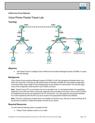 Developed for the Cisco Networking Academy Community by Dr. Ben Franske, Inver Hills Community College Page 1 of 5
CCNA Voice Primer Materials
Voice Primer Packet Tracer Lab
Topology
Objective
 Use Packet Tracer to configure Cisco Unified Communications Manager Express (CUCME) in a basic
two site topology.
Background
Cisco Unified Communications Manager Express (CUCME) is VoIP call management software which runs
within the router IOS. In this lab you will practice some of the basic CUCME and voice related configuration
commands which would enable IP and analog phones at two locations to communicate. You will also apply
many of the configuration skills learned in your CCNA curriculum.
Note: Packet Tracer (PT) is a simulation tool not an emulation tool. It is somewhat limited in its capabilities,
especially in the VoIP area. Many commands, especially show and debug commands, which could be utilized
to troubleshoot this lab are not supported in the PT environment. You may optionally use physical hardware
for a richer experience with this lab if you have access to the appropriate hardware and software.
Note: This lab is introducing concepts which are probably not familiar to you. Be sure to read and follow all of
the directions carefully or things will probably not work as you expect.
Required Resources
You will need the following tools to complete this lab:
 Packet Tracer software version 5.3.3 or later
Fa0/0
Fa0/1 Fa0/1
Fa0/0
Fa0/1
Fa0/1
Fa0/2 Fa0/3 Fa0/2
Fa0/3
Fa0/4
 