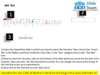 Add Text
1) Open the PowerPoint Slide in which you have to insert the Text Box. Then click on the “Insert
Tab’ in the Ribbon and then inside the Insert Tab, in the ‘Text’ category click on the “Text Box”
icon.
2) Now to insert the Text box, click on the Portion of the Slide where you want the Text box to be
inserted. Once you click, the Text box will be inserted. You can change the size and the shape of
the Text box as per your requirements.
3) Now click on the Text box to enter data into it.
1 2
3
 