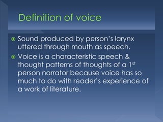 Sound produced by person’s larynx
uttered through mouth as speech.
 Voice is a characteristic speech &
thought patterns of thoughts of a 1st
person narrator because voice has so
much to do with reader’s experience of
a work of literature.


 