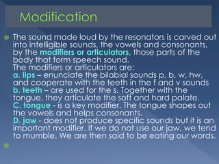 



The sound made loud by the resonators is carved out
into intelligible sounds, the vowels and consonants,
by the modifiers or articulators, those parts of the
body that form speech sound.
The modifiers or articulators are:
a. lips – enunciate the bilabial sounds p, b, w, hw,
and cooperate with the teeth in the f and v sounds
b. teeth – are used for the s. Together with the
tongue, they articulate the soft and hard palate.
C. tongue - is a key modifier. The tongue shapes out
the vowels and helps consonants.
D. jaw - does not produce specific sounds but it is an
important modifier. If we do not use our jaw, we tend
to mumble. We are then said to be eating our words.

 