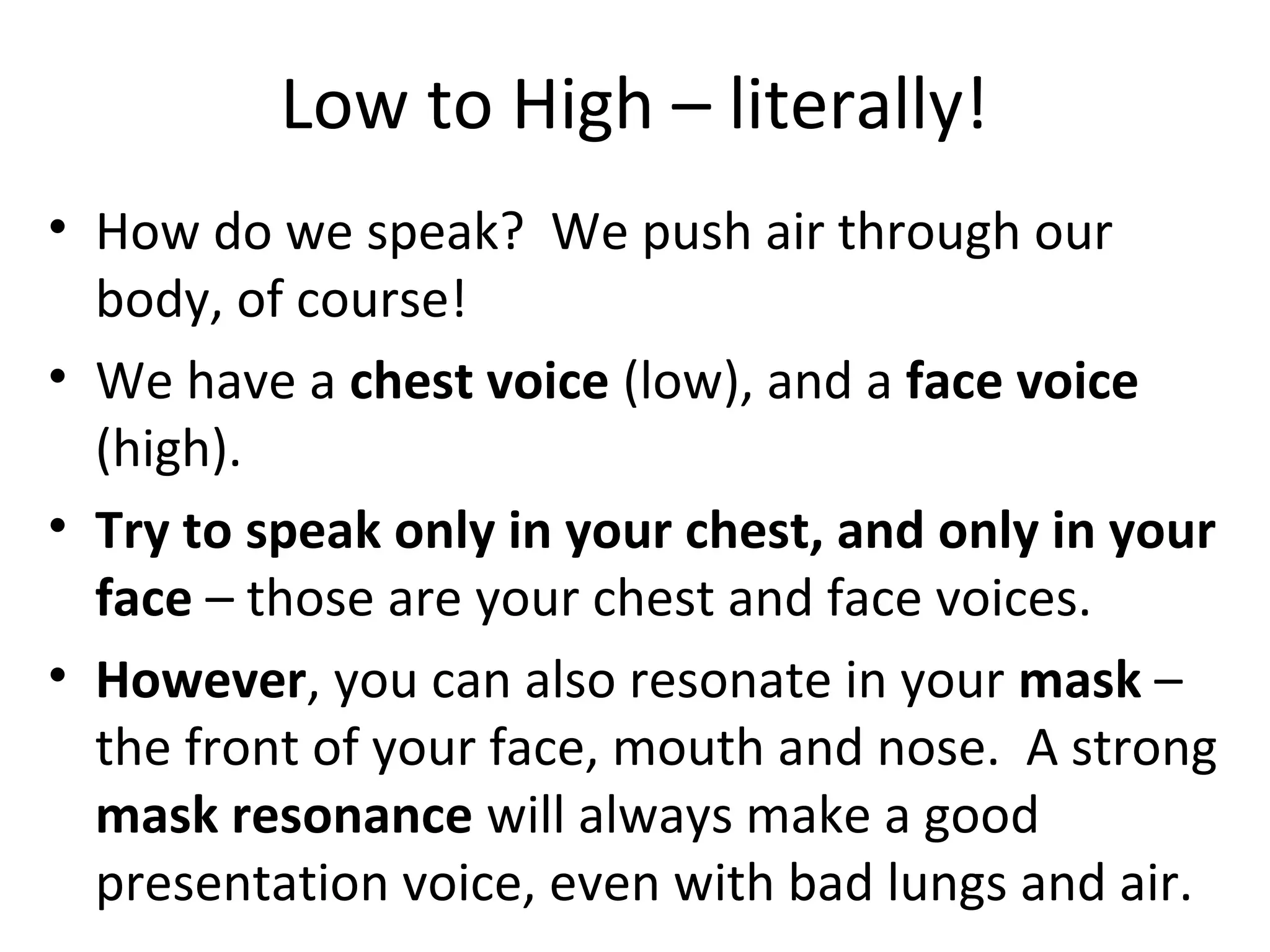 Low to High – literally!
• How do we speak? We push air through our
body, of course!
• We have a chest voice (low), and a face voice
(high).
• Try to speak only in your chest, and only in your
face – those are your chest and face voices.
• However, you can also resonate in your mask –
the front of your face, mouth and nose. A strong
mask resonance will always make a good
presentation voice, even with bad lungs and air.
 