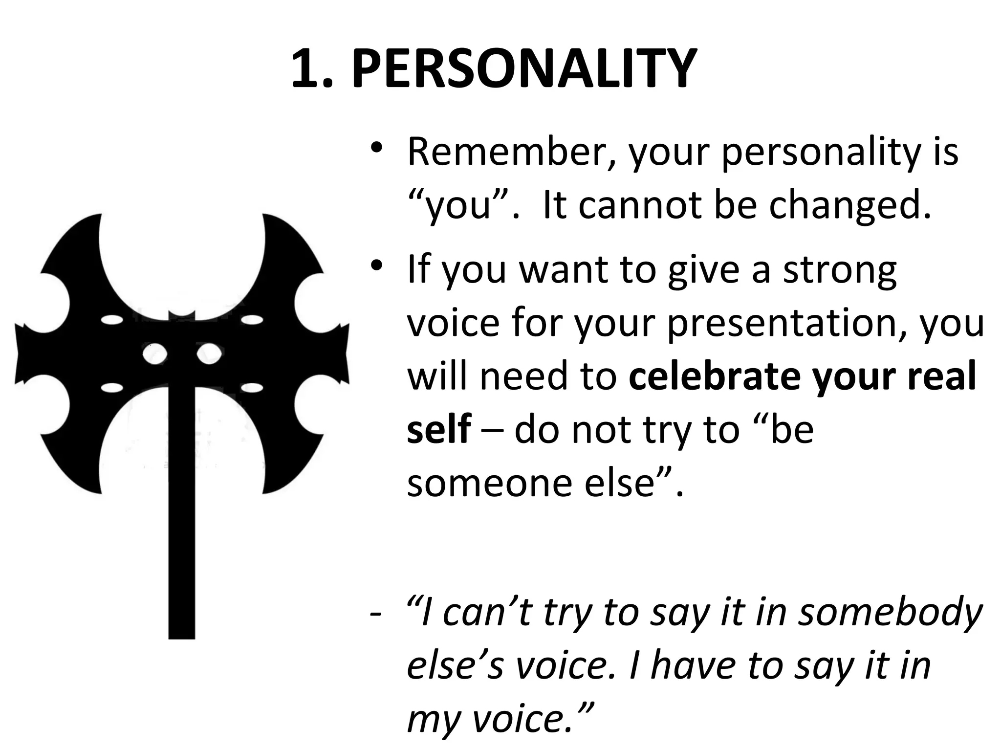 1. PERSONALITY
• Remember, your personality is
“you”. It cannot be changed.
• If you want to give a strong
voice for your presentation, you
will need to celebrate your real
self – do not try to “be
someone else”.
- “I can’t try to say it in somebody
else’s voice. I have to say it in
my voice.”
 