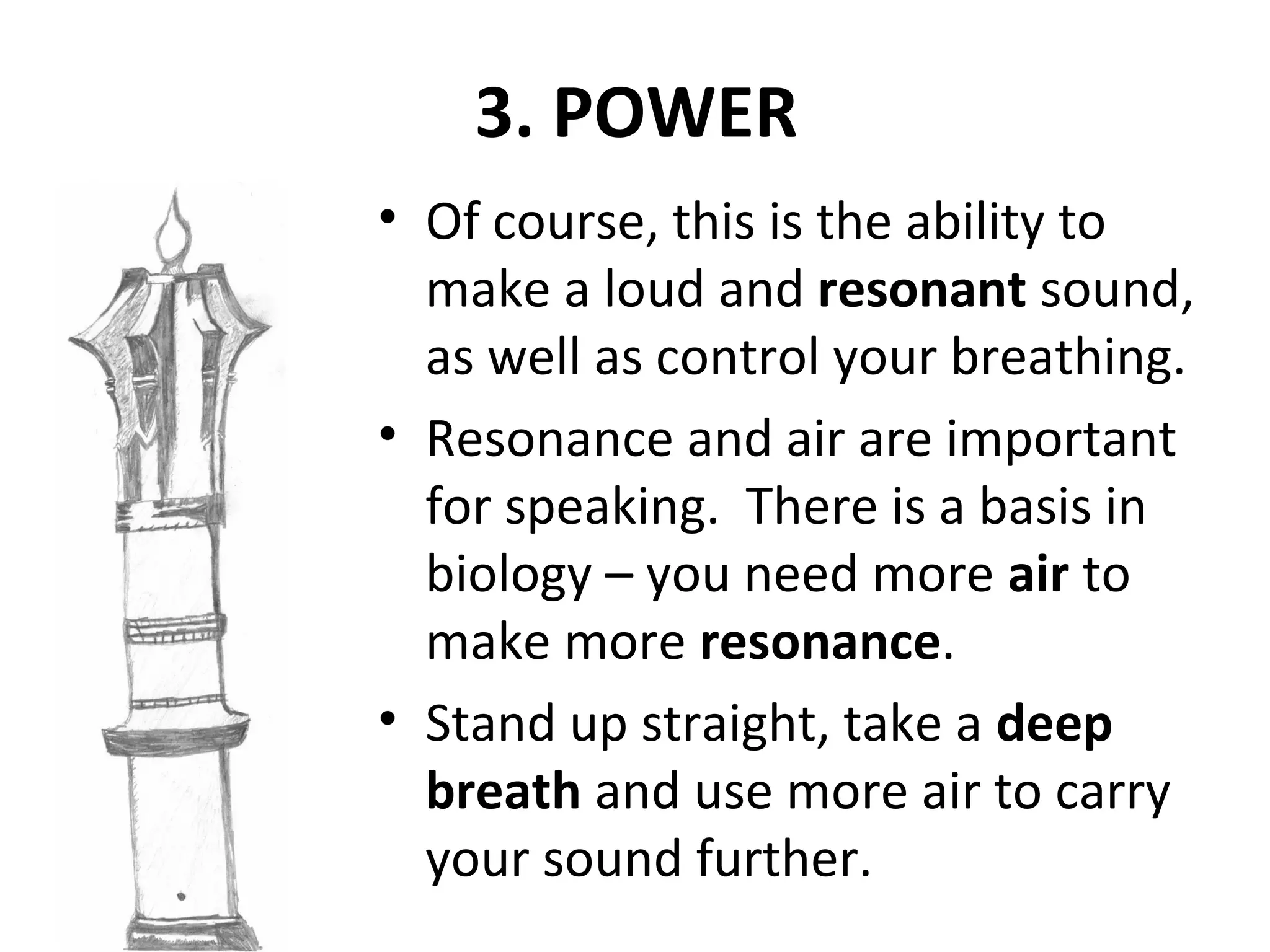 3. POWER
• Of course, this is the ability to
make a loud and resonant sound,
as well as control your breathing.
• Resonance and air are important
for speaking. There is a basis in
biology – you need more air to
make more resonance.
• Stand up straight, take a deep
breath and use more air to carry
your sound further.
 