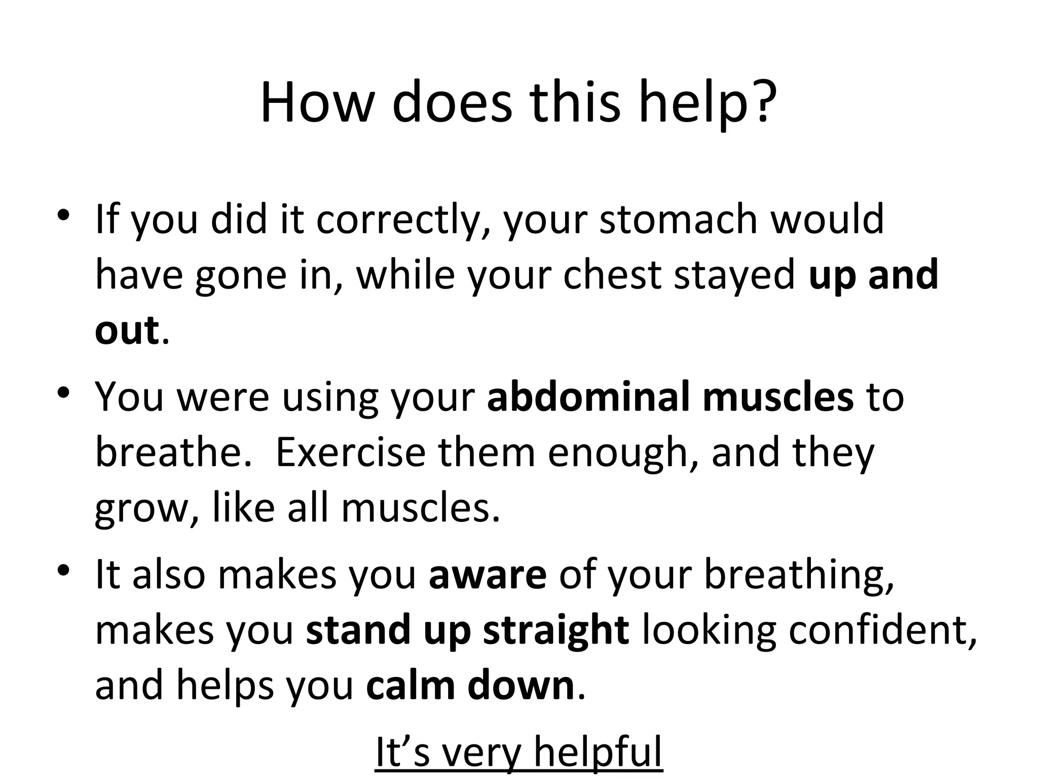 How does this help?
• If you did it correctly, your stomach would
have gone in, while your chest stayed up and
out.
• You were using your abdominal muscles to
breathe. Exercise them enough, and they
grow, like all muscles.
• It also makes you aware of your breathing,
makes you stand up straight looking confident,
and helps you calm down.
It’s very helpful
 
