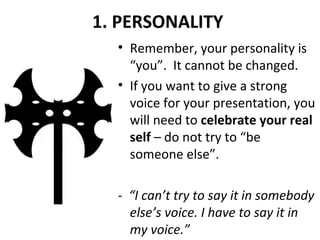1. PERSONALITY
• Remember, your personality is
“you”. It cannot be changed.
• If you want to give a strong
voice for your presentation, you
will need to celebrate your real
self – do not try to “be
someone else”.
- “I can’t try to say it in somebody
else’s voice. I have to say it in
my voice.”
 