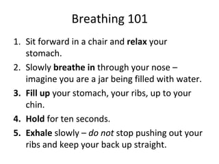 Breathing 101
1. Sit forward in a chair and relax your
stomach.
2. Slowly breathe in through your nose –
imagine you are a jar being filled with water.
3. Fill up your stomach, your ribs, up to your
chin.
4. Hold for ten seconds.
5. Exhale slowly – do not stop pushing out your
ribs and keep your back up straight.
 