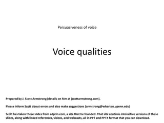Persuasiveness of voice




                                    Voice qualities



Prepared by J. Scott Armstrong (details on him at jscottarmstrong.com).

Please inform Scott about errors and also make suggestions (armstrong@wharton.upenn.edu)

Scott has taken these slides from adprin.com, a site that he founded. That site contains interactive versions of these
slides, along with linked references, videos, and webcasts, all in PPT and PPTX format that you can download.
 