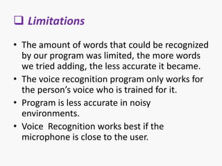  Limitations
• The amount of words that could be recognized
by our program was limited, the more words
we tried adding, the less accurate it became.
• The voice recognition program only works for
the person’s voice who is trained for it.
• Program is less accurate in noisy
environments.
• Voice Recognition works best if the
microphone is close to the user.
 