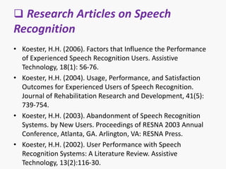  Research Articles on Speech
Recognition
• Koester, H.H. (2006). Factors that Influence the Performance
of Experienced Speech Recognition Users. Assistive
Technology, 18(1): 56-76.
• Koester, H.H. (2004). Usage, Performance, and Satisfaction
Outcomes for Experienced Users of Speech Recognition.
Journal of Rehabilitation Research and Development, 41(5):
739-754.
• Koester, H.H. (2003). Abandonment of Speech Recognition
Systems. by New Users. Proceedings of RESNA 2003 Annual
Conference, Atlanta, GA. Arlington, VA: RESNA Press.
• Koester, H.H. (2002). User Performance with Speech
Recognition Systems: A Literature Review. Assistive
Technology, 13(2):116-30.
 