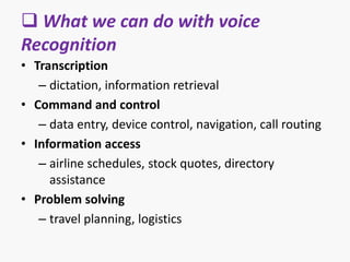  What we can do with voice
Recognition
• Transcription
– dictation, information retrieval
• Command and control
– data entry, device control, navigation, call routing
• Information access
– airline schedules, stock quotes, directory
assistance
• Problem solving
– travel planning, logistics
 