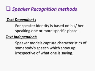  Speaker Recognition methods
Text Dependent :
For speaker identity is based on his/ her
speaking one or more specific phase.
Text Independent:
Speaker models capture characteristics of
somebody’s speech which show up
irrespective of what one is saying.
 